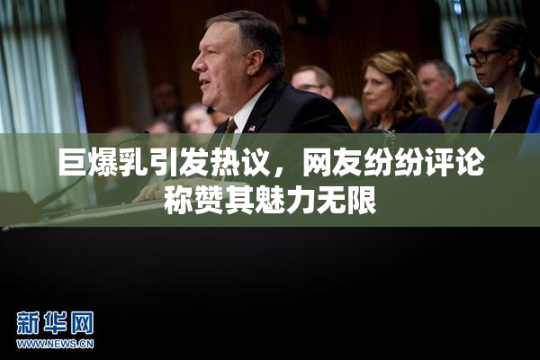 巨爆乳引发热议，网友纷纷评论称赞其魅力无限