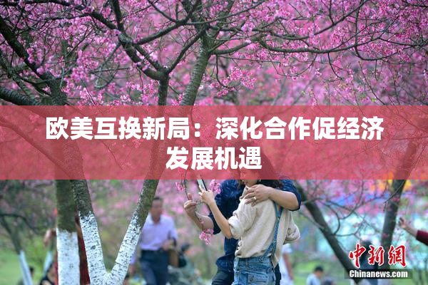 欧美互换新局：深化合作促经济发展机遇
