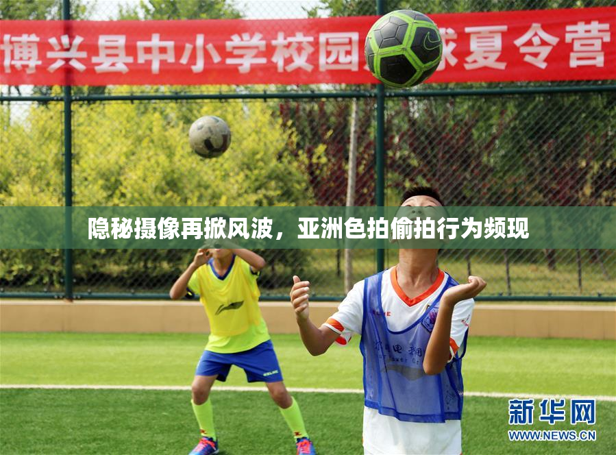 隐秘摄像再掀风波，亚洲色拍偷拍行为频现