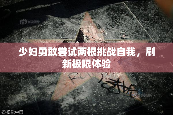 少妇勇敢尝试两根挑战自我，刷新极限体验
