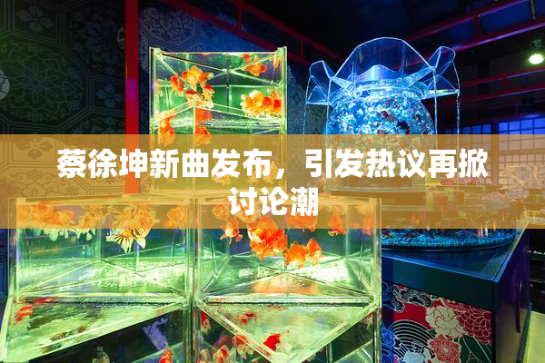蔡徐坤新曲发布，引发热议再掀讨论潮