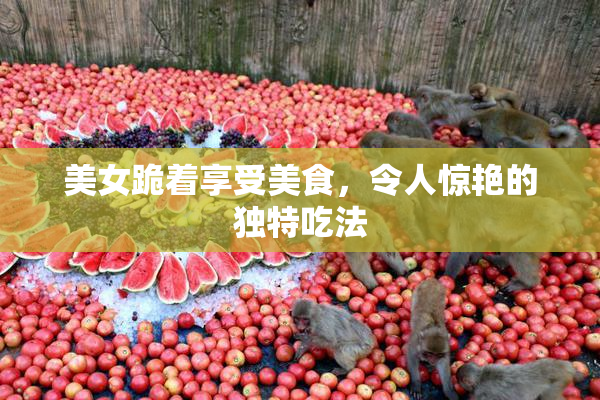 美女跪着享受美食，令人惊艳的独特吃法