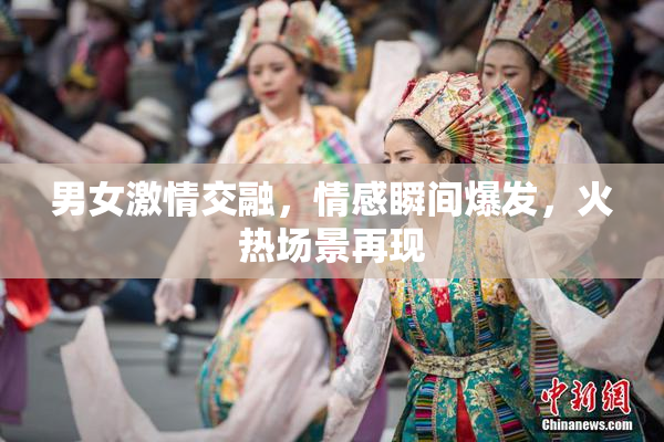 男女激情交融，情感瞬间爆发，火热场景再现