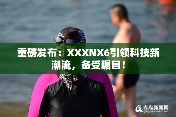 重磅发布：XXXNX6引领科技新潮流，备受瞩目！