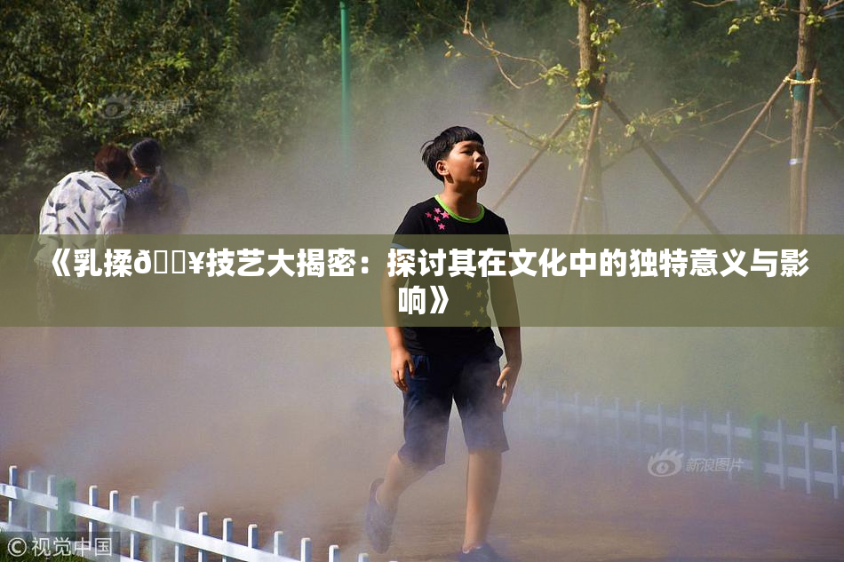 《乳揉🔥技艺大揭密：探讨其在文化中的独特意义与影响》