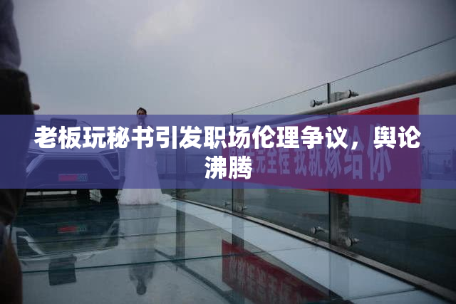 老板玩秘书引发职场伦理争议，舆论沸腾