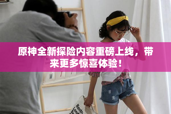 原神全新探险内容重磅上线，带来更多惊喜体验！