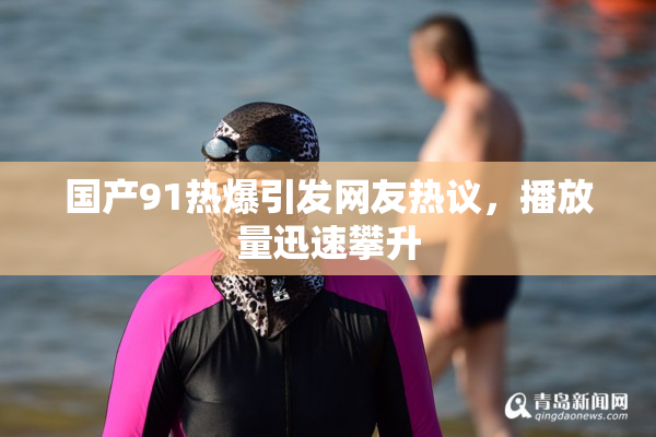 国产91热爆引发网友热议，播放量迅速攀升