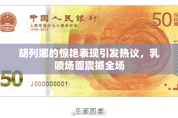 胡列娜的惊艳表现引发热议，乳喷场面震撼全场