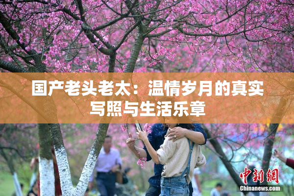 国产老头老太：温情岁月的真实写照与生活乐章