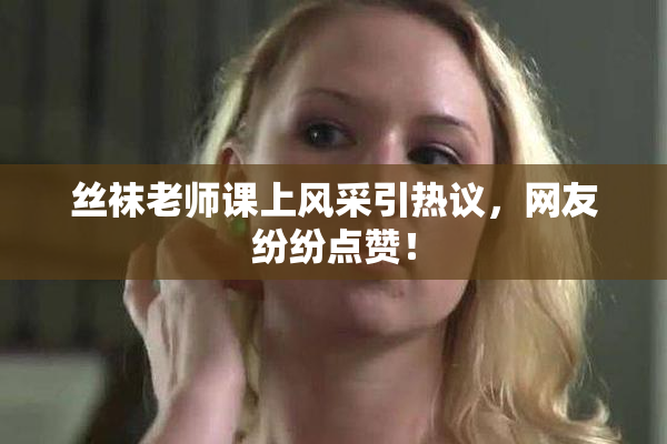 丝袜老师课上风采引热议，网友纷纷点赞！