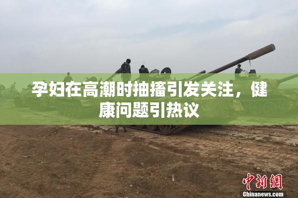 孕妇在高潮时抽搐引发关注，健康问题引热议