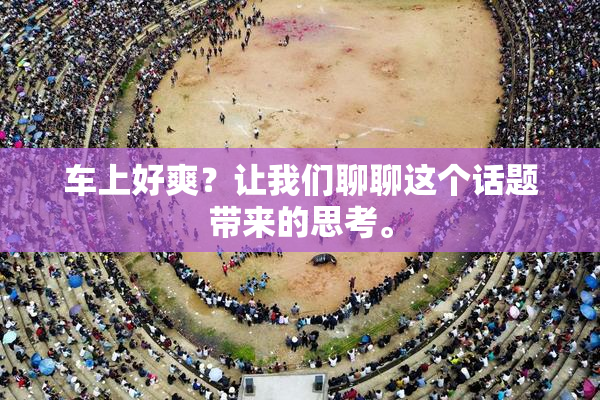 车上好爽？让我们聊聊这个话题带来的思考。
