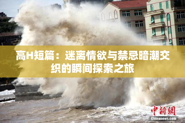 高H短篇：迷离情欲与禁忌暗潮交织的瞬间探索之旅
