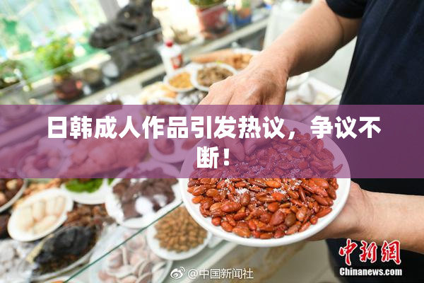 日韩成人作品引发热议，争议不断！