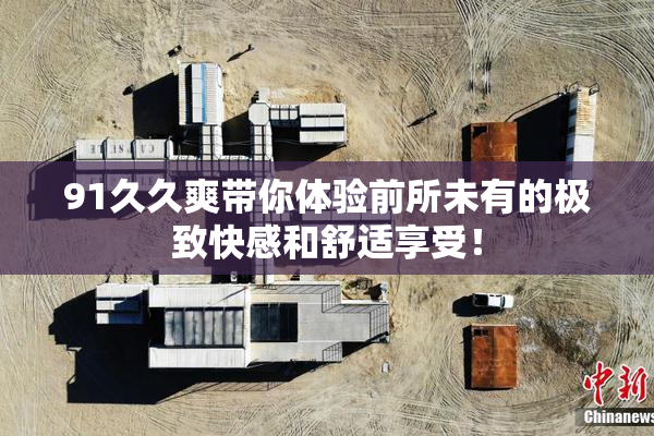 91久久爽带你体验前所未有的极致快感和舒适享受！