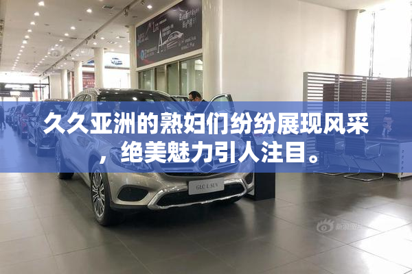久久亚洲的熟妇们纷纷展现风采，绝美魅力引人注目。