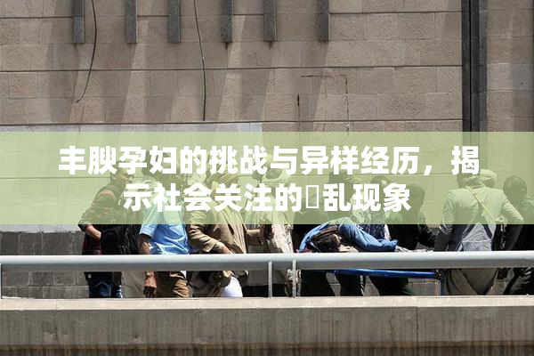 丰腴孕妇的挑战与异样经历，揭示社会关注的婬乱现象