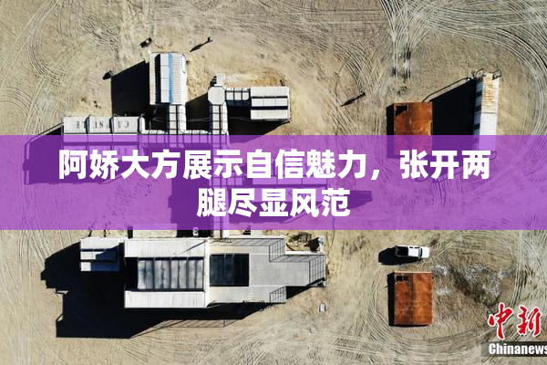 阿娇大方展示自信魅力，张开两腿尽显风范