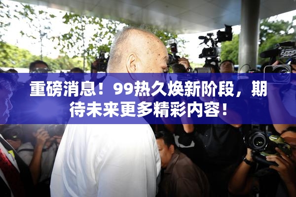 重磅消息！99热久焕新阶段，期待未来更多精彩内容！