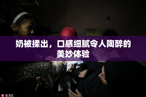 奶被揉出，口感细腻令人陶醉的美妙体验