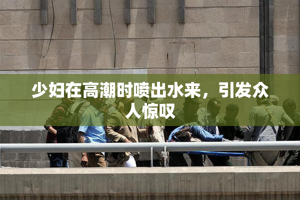 少妇在高潮时喷出水来，引发众人惊叹