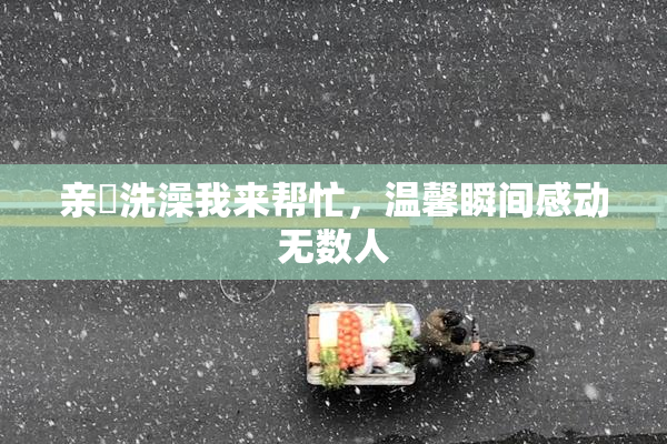 亲妺洗澡我来帮忙，温馨瞬间感动无数人