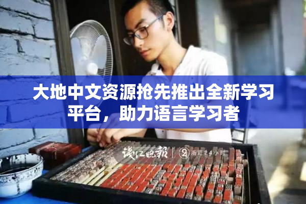 大地中文资源抢先推出全新学习平台，助力语言学习者