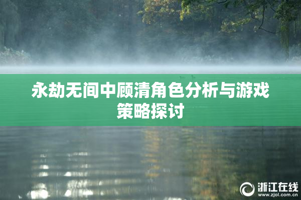 永劫无间中顾清角色分析与游戏策略探讨