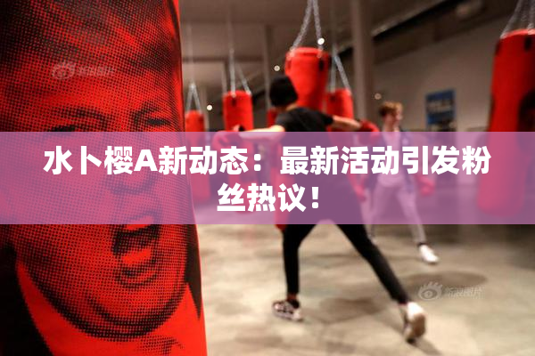 水卜樱A新动态：最新活动引发粉丝热议！