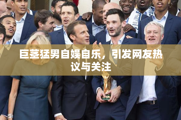 巨茎猛男自娱自乐，引发网友热议与关注