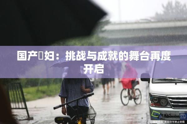 国产婬妇：挑战与成就的舞台再度开启
