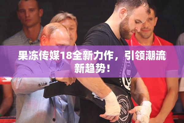 果冻传媒18全新力作，引领潮流新趋势！