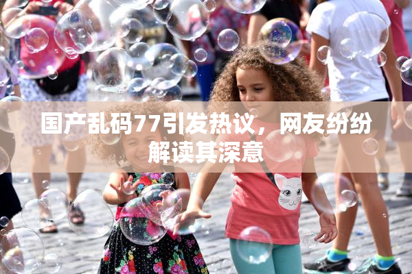 国产乱码77引发热议，网友纷纷解读其深意