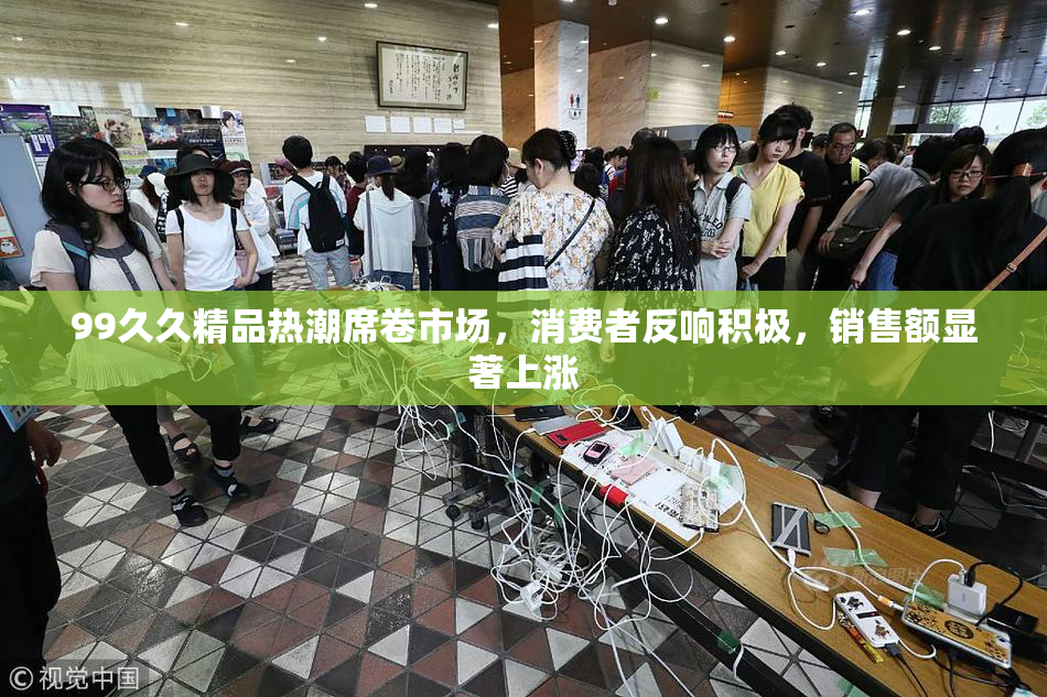 99久久精品热潮席卷市场，消费者反响积极，销售额显著上涨