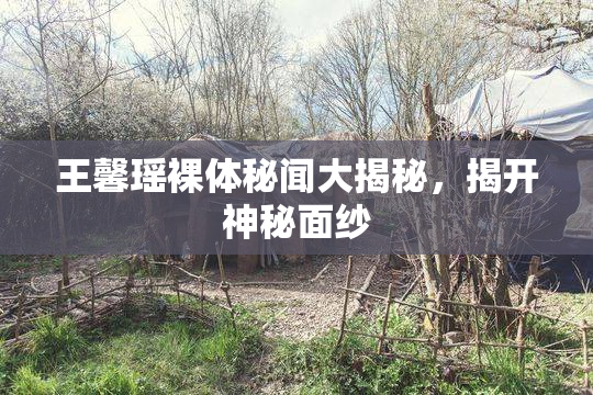王馨瑶裸体秘闻大揭秘，揭开神秘面纱