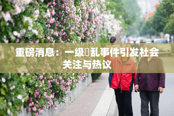 重磅消息：一级婬乱事件引发社会关注与热议