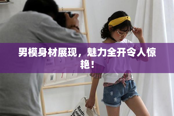 男模身材展现，魅力全开令人惊艳！