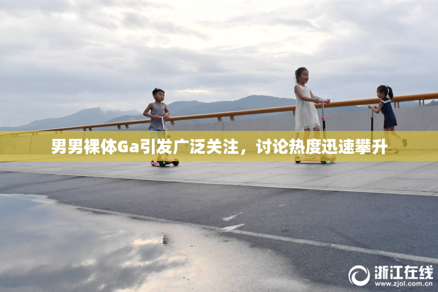 男男裸体Ga引发广泛关注，讨论热度迅速攀升