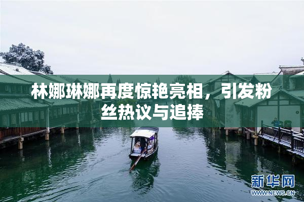 林娜琳娜再度惊艳亮相，引发粉丝热议与追捧