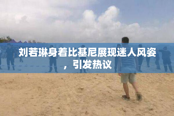 刘若琳身着比基尼展现迷人风姿，引发热议