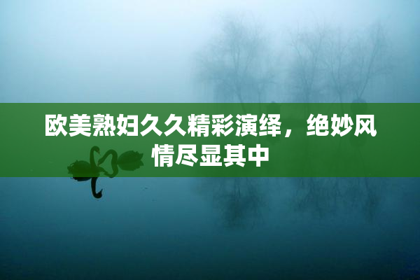 欧美熟妇久久精彩演绎，绝妙风情尽显其中