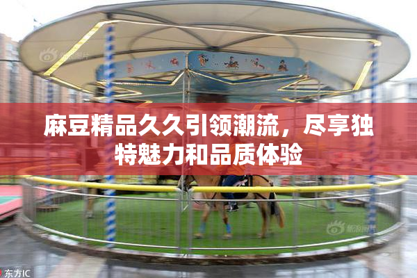 麻豆精品久久引领潮流，尽享独特魅力和品质体验