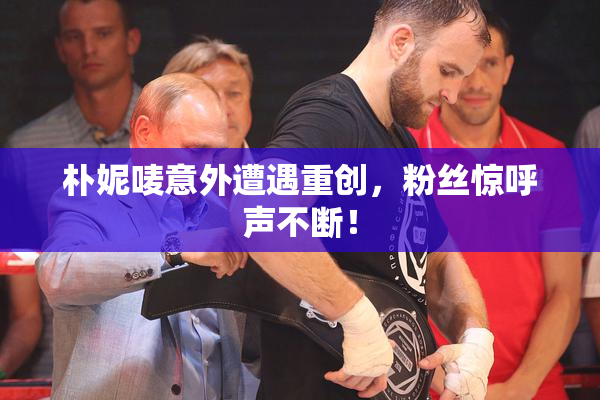 朴妮唛意外遭遇重创，粉丝惊呼声不断！