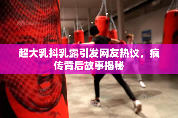 超大乳抖乳露引发网友热议，疯传背后故事揭秘
