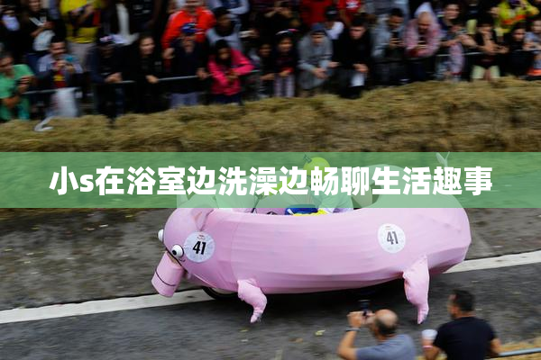 小s在浴室边洗澡边畅聊生活趣事