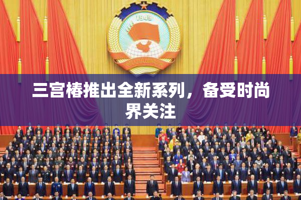 三宫椿推出全新系列，备受时尚界关注