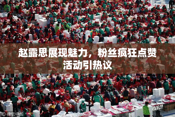赵露思展现魅力，粉丝疯狂点赞活动引热议