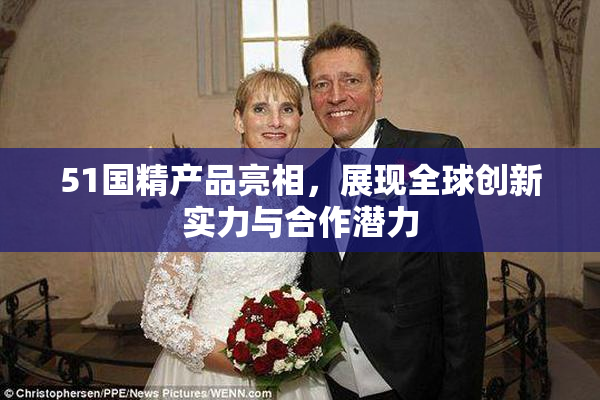 51国精产品亮相，展现全球创新实力与合作潜力