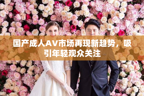 国产成人AV市场再现新趋势，吸引年轻观众关注